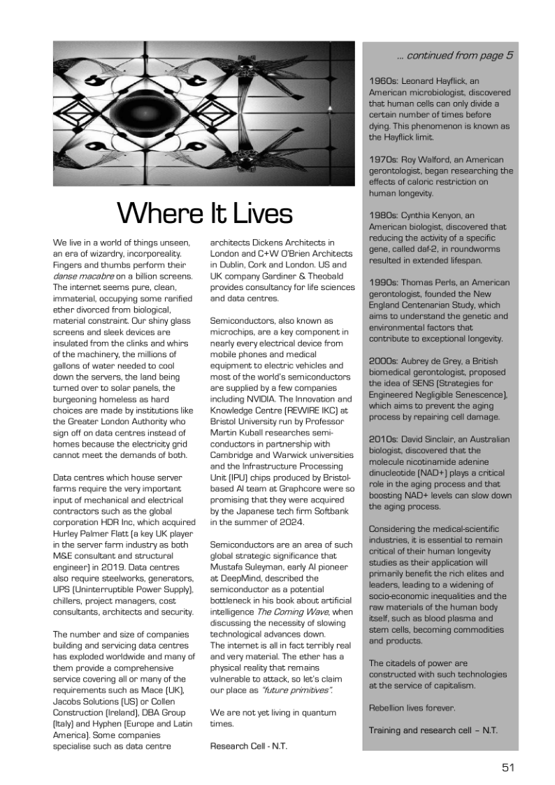 Where It Lives We live in a world of things unseen. an era of wizardry, incorporeaity Fingers and thumbs perform their danse macabre on a bilion screens. The internet seems pure, clean. immaterial, occupying some rarfied ether divorced from biological, material constraint. Our shiny glass screens and sleek devices are insulated from the clinks and whirs of the machinery, the millons of gallons of water needed to cool down the servers, the land being turned over to soler panels, the burgeaning homeless s hard choices are made by institutions like the Greater London Authority who sign off on data centres instead of homes because the electricty grid cannot meet the demands of both. Data centres which house server farms reqire the very important. input of mechanical and electrical contractors such s the global corporation HOR Inc, which acquired Hurley Pelmer Flatt (a key UK player inthe server farm industry s both MSE consultant and structurel engineer) in 2019, Data centres als0 require steelworks, generators, UPS (Uninterruptible Power Supply), chilles, project managers, cost. consulants, architects and security. The number and size of companies buiding and servicing data centres has exploded worldwide and many of them provide a comprehensive service covering all or many of the. requirements such as Mace (UK, Jacobs Solutions (US) or Collen Constructon (ireland), DBA Group (aly) and Hyphen (Europe and Latin Amerca). Some companies specialse such as data centre architects Dickens Architects in London and C+W D’Brien Architects in Dublin, Cork and London. US and. UK company Gardiner & Theobald provdes consultancy for lfe sciences. and data centres. Semiconductors, also known as microchips, are a key component in nearly every electrical device from mobile phones and medical equipment to electric vehiclas and most of the worid’s semiconductors are supplied by a few companies including NVIDIA. The Innovation and Knowiedge Centre (REWIRE IKC) at Bristol University run by Professor Martin Kuballresearches semi- ‘conductors in partnership with Cambridge and Warwick universities and the Infrastructure Processing Uni (IPU) chips produced by Bristol- based Al team at Graphcore were so promising that they were acquired by the Japanese tech firm Sofibank inthe summer of 2024, Semiconductors are an area of such global strategic sqnificance that Mustafa Suleyman, early Al pioneer at DeepMind, described the semiconductor as a potential botdleneck in his book about artificial inteligence The Coming Wave, when discussing the necessiy of slowing tachnological advances down. The internet s allin fact terribly real and very material. The ether has a physical realy that remains. winerable to attack, 50 lets claim our place 8s Tuture primitives’ We are not yet ling in quantum times, Research Cell - NT. 51